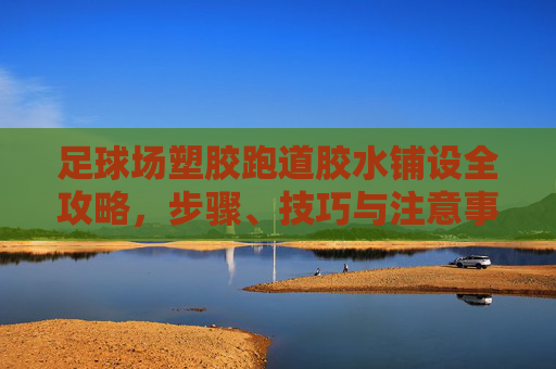 足球场塑胶跑道胶水铺设全攻略，步骤、技巧与注意事项