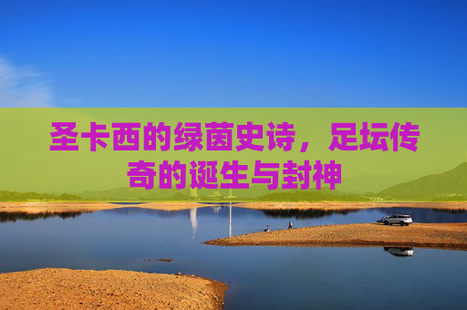 圣卡西的绿茵史诗,足坛传奇的诞生与封神