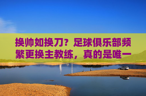 换帅如换刀?足球俱乐部频繁更换主教练,真的是唯一的救命稻草吗?