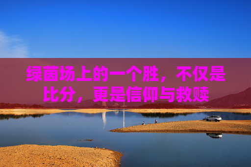 绿茵场上的一个胜,不仅是比分,更是信仰与救赎