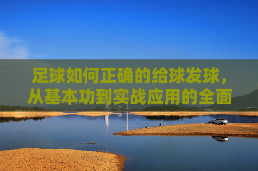 足球如何正确的给球发球，从基本功到实战应用的全面指南