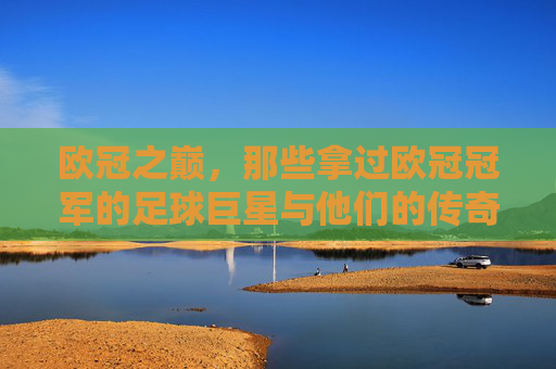 欧冠之巅,那些拿过欧冠冠军的足球巨星与他们的传奇时刻