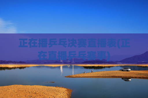 正在播乒乓决赛直播表(正在直播乒乓赛事)