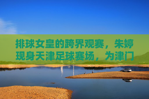 排球女皇的跨界观赛,朱婷现身天津足球赛场,为津门体育喝彩