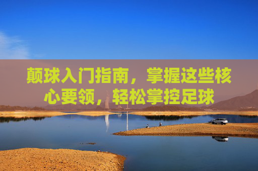 颠球入门指南,掌握这些核心要领,轻松掌控足球