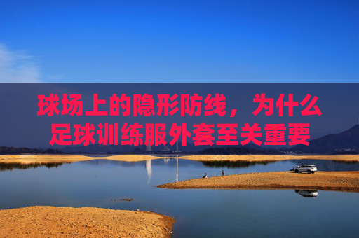 球场上的隐形防线，为什么足球训练服外套至关重要