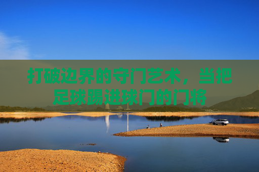 打破边界的守门艺术,当把足球踢进球门的门将