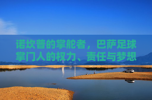 诺坎普的掌舵者,巴萨足球掌门人的权力、责任与梦想