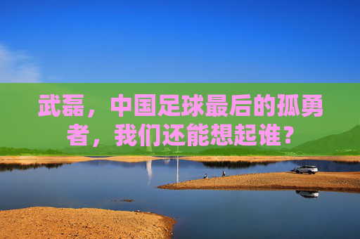 武磊,中国足球最后的孤勇者,我们还能想起谁?