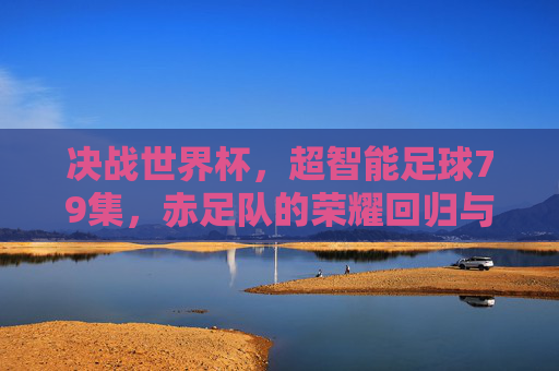 决战世界杯,超智能足球79集,赤足队的荣耀回归与新征程