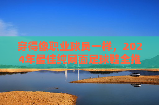 穿得像职业球员一样，2024年最佳纯网面足球鞋全推荐