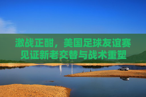 激战正酣,美国足球友谊赛见证新老交替与战术重塑