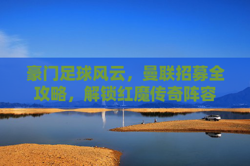 豪门足球风云,曼联招募全攻略,解锁红魔传奇阵容