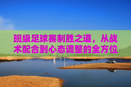 班级足球赛制胜之道,从战术配合到心态调整的全方位指南