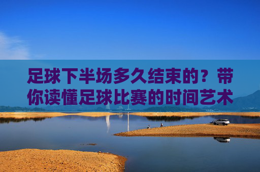 足球下半场多久结束的?带你读懂足球比赛的时间艺术