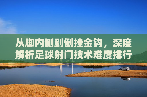 从脚内侧到倒挂金钩,深度解析足球射门技术难度排行图