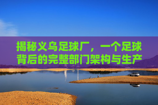 揭秘义乌足球厂,一个足球背后的完整部门架构与生产流程
