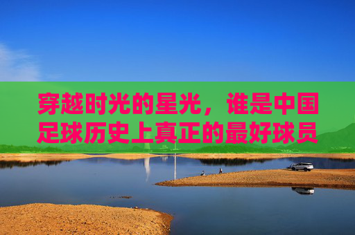 穿越时光的星光,谁是中国足球历史上真正的最好球员?
