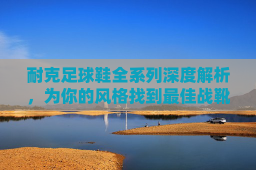 耐克足球鞋全系列深度解析,为你的风格找到最佳战靴