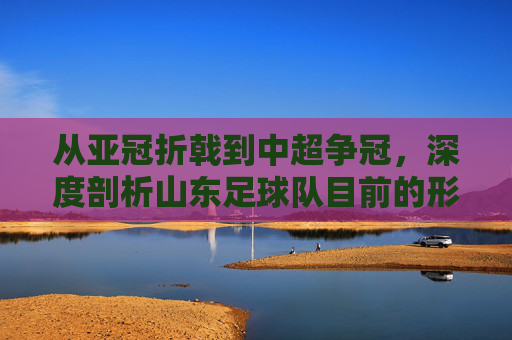 从亚冠折戟到中超争冠，深度剖析山东足球队目前的形势与挑战