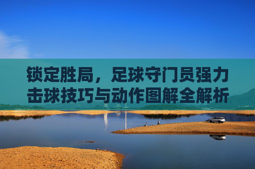 锁定胜局,足球守门员强力击球技巧与动作图解全解析