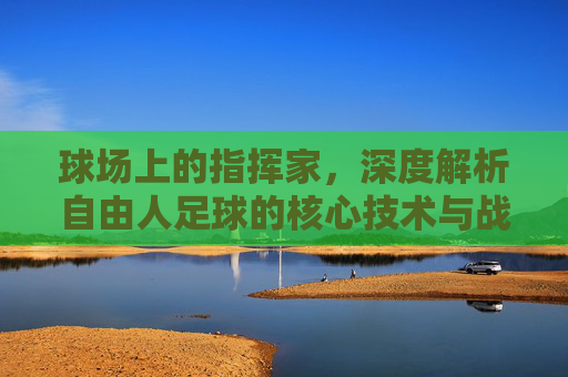 球场上的指挥家,深度解析自由人足球的核心技术与战术价值