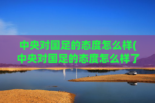 中央对国足的态度怎么样(中央对国足的态度怎么样了)