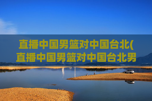 直播中国男篮对中国台北(直播中国男篮对中国台北男篮比赛)