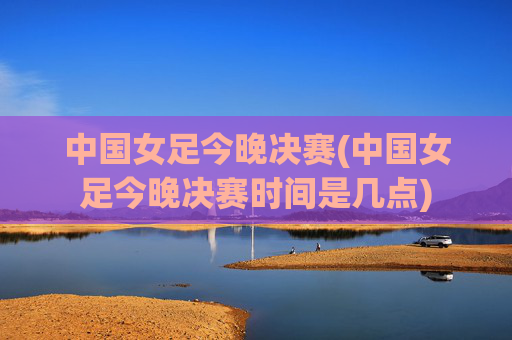 中国女足今晚决赛(中国女足今晚决赛时间是几点)