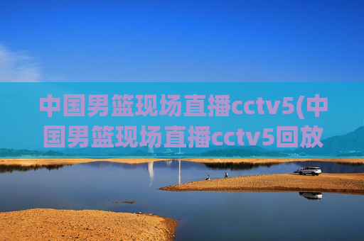 中国男篮现场直播cctv5(中国男篮现场直播cctv5回放)