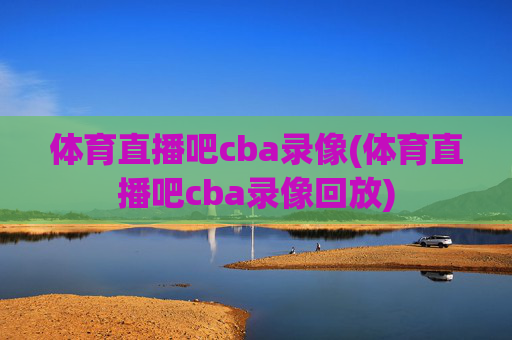 体育直播吧cba录像(体育直播吧cba录像回放)