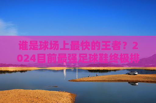 谁是球场上最快的王者?2024目前最强足球鞋终极排名与选购指南