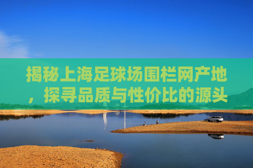 揭秘上海足球场围栏网产地,探寻品质与性价比的源头