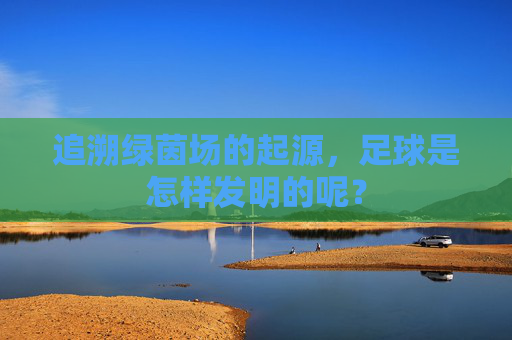 追溯绿茵场的起源,足球是怎样发明的呢?