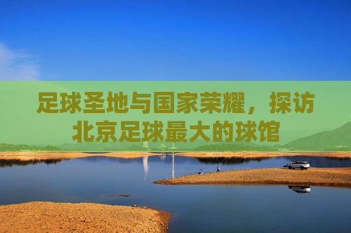 足球圣地与国家荣耀,探访北京足球最大的球馆