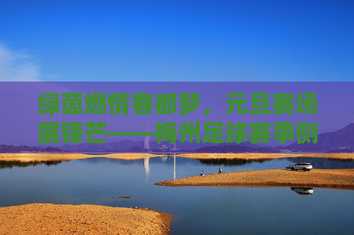 绿茵燃情客都梦,元旦赛场展锋芒——梅州足球赛事侧记