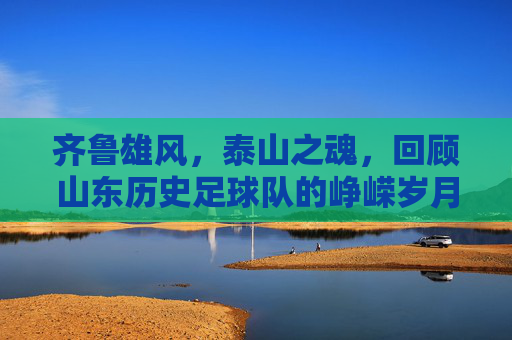 齐鲁雄风，泰山之魂，回顾山东历史足球队的峥嵘岁月