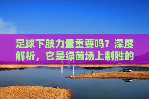 足球下肢力量重要吗？深度解析，它是绿茵场上制胜的基石