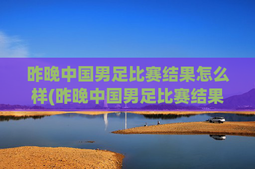 昨晚中国男足比赛结果怎么样(昨晚中国男足比赛结果怎么样了)