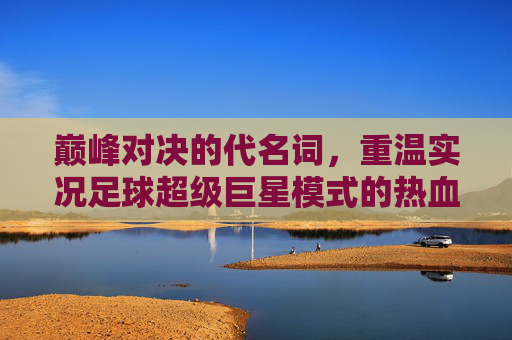 巅峰对决的代名词,重温实况足球超级巨星模式的热血与荣耀