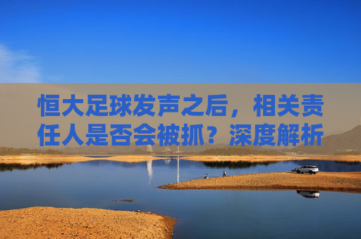 恒大足球发声之后，相关责任人是否会被抓？深度解析足坛反腐新动向