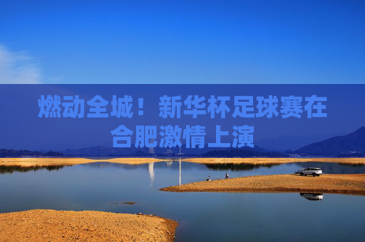 燃动全城！新华杯足球赛在合肥激情上演