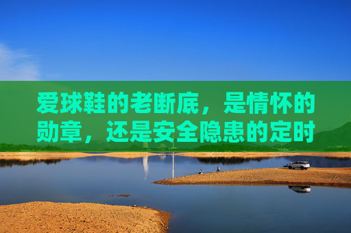 爱球鞋的老断底,是情怀的勋章,还是安全隐患的定时炸弹?