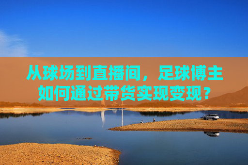 从球场到直播间，足球博主如何通过带货实现变现？
