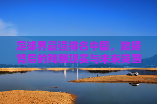 足球界最强排名中国，数据背后的残酷现实与未来突围之路