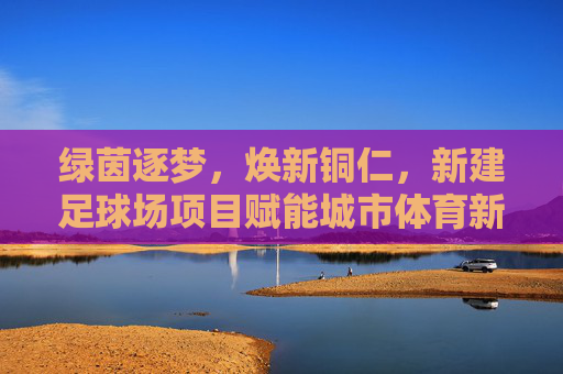 绿茵逐梦，焕新铜仁，新建足球场项目赋能城市体育新篇章