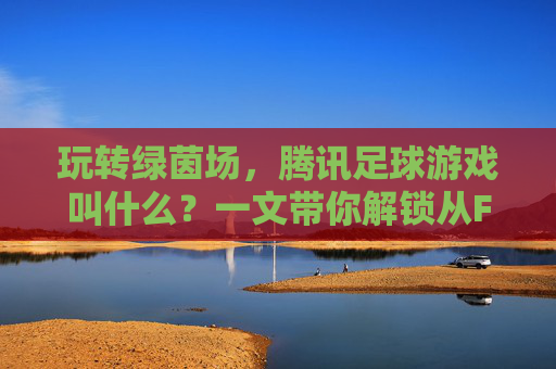 玩转绿茵场,腾讯足球游戏叫什么?一文带你解锁从FIFA到eFootball的传奇之路