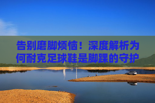 告别磨脚烦恼！深度解析为何耐克足球鞋是脚踝的守护神
