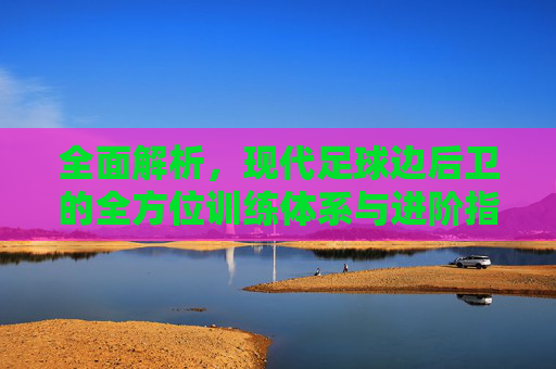全面解析,现代足球边后卫的全方位训练体系与进阶指南
