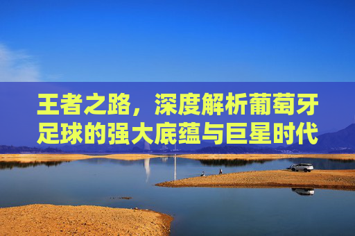 王者之路，深度解析葡萄牙足球的强大底蕴与巨星时代